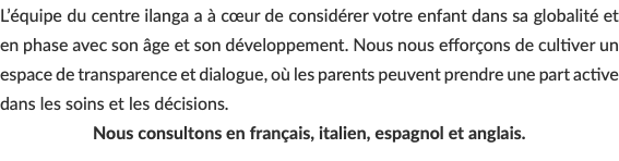 L’équipe du centre ilanga a à cœur de considérer votre enfant dans sa globalité et en phase avec son âge et son développement. Nous nous efforçons de cultiver un espace de transparence et dialogue, où les parents peuvent prendre une part active dans les soins et les décisions. Nous consultons en français, italien, espagnol et anglais.