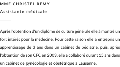 Mme Christel Remy Assistante médicale ________ Après l'obtention d'un diplôme de culture générale elle à montré un fort intérêt pour la médecine. Pour cette raison elle a entrepris un apprentissage de 3 ans dans un cabinet de pédiatrie, puis, après l'obtention de son CFC en 2003, elle a collaboré durant 15 ans dans un cabinet de gynécologie et obstétrique à Lausanne.