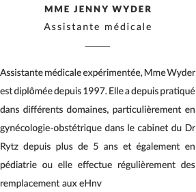 Mme Jenny Wyder Assistante médicale ________ Assistante médicale expérimentée, Mme Wyder est diplômée depuis 1997. Elle a depuis pratiqué dans différents domaines, particulièrement en gynécologie-obstétrique dans le cabinet du Dr Rytz depuis plus de 5 ans et également en pédiatrie ou elle effectue régulièrement des remplacement aux eHnv 