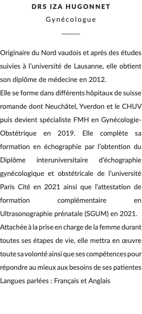 DRS Iza Hugonnet Gynécologue ________ Originaire du Nord vaudois et après des études suivies à l’université de Lausanne, elle obtient son diplôme de médecine en 2012. Elle se forme dans différents hôpitaux de suisse romande dont Neuchâtel, Yverdon et le CHUV puis devient spécialiste FMH en Gynécologie-Obstétrique en 2019. Elle complète sa formation en échographie par l’obtention du Diplôme interuniversitaire d’échographie gynécologique et obstétricale de l’université Paris Cité en 2021 ainsi que l’attestation de formation complémentaire en Ultrasonographie prénatale (SGUM) en 2021. Attachée à la prise en charge de la femme durant toutes ses étapes de vie, elle mettra en œuvre toute sa volonté ainsi que ses compétences pour répondre au mieux aux besoins de ses patientes Langues parlées : Français et Anglais 