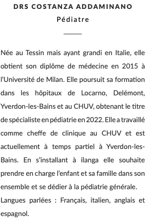 DRS Costanza Addaminano Pédiatre ________ Née au Tessin mais ayant grandi en Italie, elle obtient son diplôme de médecine en 2015 à l’Université de Milan. Elle poursuit sa formation dans les hôpitaux de Locarno, Delémont, Yverdon-les-Bains et au CHUV, obtenant le titre de spécialiste en pédiatrie en 2022. Elle a travaillé comme cheffe de clinique au CHUV et est actuellement à temps partiel à Yverdon-les-Bains. En s’installant à ilanga elle souhaite prendre en charge l’enfant et sa famille dans son ensemble et se dédier à la pédiatrie générale. Langues parlées : Français, italien, anglais et espagnol.