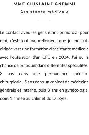 Mme ghislaine Gnemmi Assistante médicale ________ Le contact avec les gens étant primordial pour moi, c'est tout naturellement que je me suis dirigée vers une formation d'assistante médicale avec l'obtention d'un CFC en 2004. J'ai eu la chance de pratiquer dans différentes spécialités: 8 ans dans une permanence médico-chirurgicale, 5 ans dans un cabinet de médecine générale et interne, puis 3 ans en gynécologie, dont 1 année au cabinet du Dr Rytz.