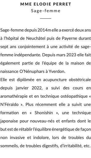 Mme Elodie Perret Sage-femme ________ Sage-femme depuis 2014m elle a exercé deux ans à l’hôpital de Neuchâtel puis de Payerne durant sept ans conjointement à une activité de sage-femme indépendante. Depuis mars 2023 elle fait également partie de l’équipe de la maison de naissance O’Nénuphars à Yverdon. Elle est diplômée en acupuncture obstétricale depuis janvier 2022, a suivi des cours en aromathérapie et en technique ostéopathique « N’Féraïdo ». Plus récemment elle a suivit une formation en « Shonishin », une technique japonaise pour nouveau-nés et enfants dont le but est de rétablir l’équilibre énergétique de façon non invasive et indolore, lors de troubles du sommeils, de troubles digestifs, d’irritabilité, etc. 