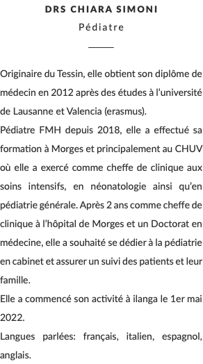 DRs Chiara Simoni Pédiatre ________ Originaire du Tessin, elle obtient son diplôme de médecin en 2012 après des études à l’université de Lausanne et Valencia (erasmus). Pédiatre FMH depuis 2018, elle a effectué sa formation à Morges et principalement au CHUV où elle a exercé comme cheffe de clinique aux soins intensifs, en néonatologie ainsi qu’en pédiatrie générale. Après 2 ans comme cheffe de clinique à l’hôpital de Morges et un Doctorat en médecine, elle a souhaité se dédier à la pédiatrie en cabinet et assurer un suivi des patients et leur famille. Elle a commencé son activité à ilanga le 1er mai 2022. Langues parlées: français, italien, espagnol, anglais.