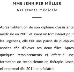 MME Jennifer Müller Assistante médicale ________ Après l’obtention de son diplôme d’assistante médicale en 2005 et ayant un fort intérêt pour les urgences, elle fait une pause de quelques années afin d’élever ses deux filles. Après quelques remplacements et effectué une formation de technicienne en thérapie Laser, elle reprend dès 2014 en pédiatrie 