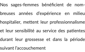 Nos sages-femmes bénéficient de nom-breuses années d’expérience en milieu hospitalier, mettent leur professionnalisme et leur sensibilité au service des patientes durant leur grossesse et dans la période suivant l’accouchement 