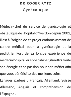 Dr Roger Rytz Gynécologue ________ Médecin-chef du service de gynécologie et obstétrique de l’hôpital d’Yverdon depuis 2002, il est à l’origine de ce projet enthousiasmant de centre médical pour la gynécologie et la pédiatrie. Fort de sa longue expérience de médecin hospitalier et de cabinet, il mettra toute son énergie et sa passion pour son métier afin que vous bénéficiiez des meilleurs soins. Langues parlées : Français, Allemand, Suisse Allemand, Anglais et compréhension de l’Espagnol.