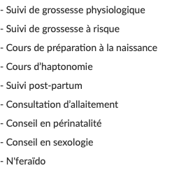 - Suivi de grossesse physiologique - Suivi de grossesse à risque - Cours de préparation à la naissance - Cours d’haptonomie - Suivi post-partum - Consultation d’allaitement - Conseil en périnatalité - Conseil en sexologie - N'feraïdo 