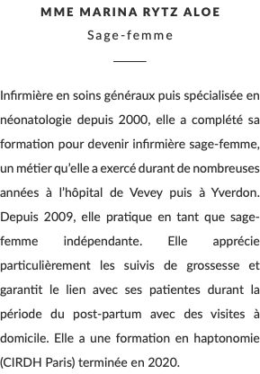 Mme Marina Rytz Aloe Sage-femme ________ Infirmière en soins généraux puis spécialisée en néonatologie depuis 2000, elle a complété sa formation pour devenir infirmière sage-femme, un métier qu’elle a exercé durant de nombreuses années à l’hôpital de Vevey puis à Yverdon. Depuis 2009, elle pratique en tant que sage-femme indépendante. Elle apprécie particulièrement les suivis de grossesse et garantit le lien avec ses patientes durant la période du post-partum avec des visites à domicile. Elle a une formation en haptonomie (CIRDH Paris) terminée en 2020.